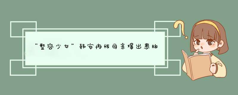 “整容少女”韩安冉被母亲爆出患脑瘤，韩安冉的人生经历有多狗血？,第1张