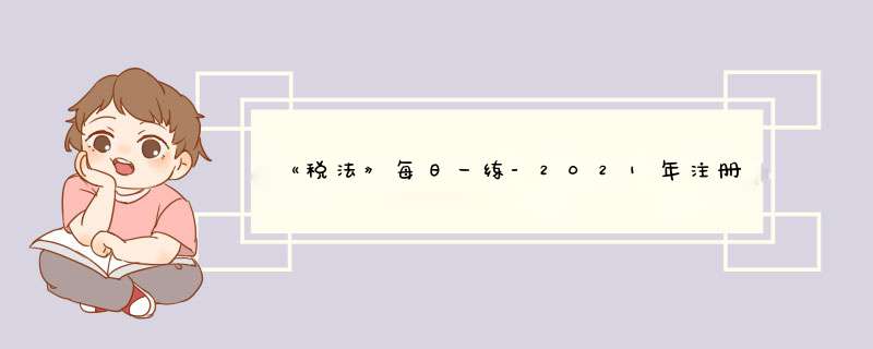 《税法》每日一练-2021年注册会计师考试（4-12）,第1张