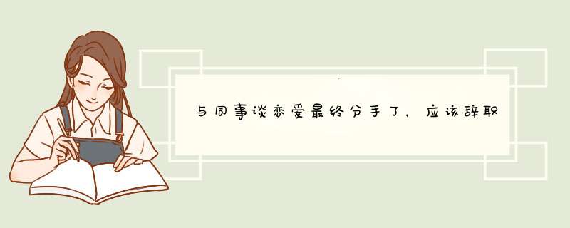 与同事谈恋爱最终分手了，应该辞职还是继续在这里工作？,第1张