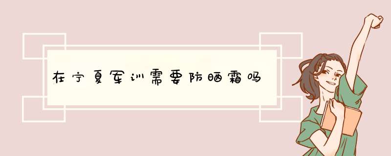 在宁夏军训需要防晒霜吗,第1张