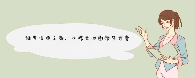 继李佳琦之后，沈腾也试图带货唇膏，网友却说该代言猪油膏是为什么？,第1张