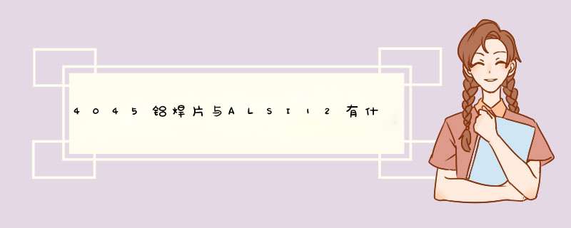 4045铝焊片与ALSI12有什么共同特性或差异性,第1张